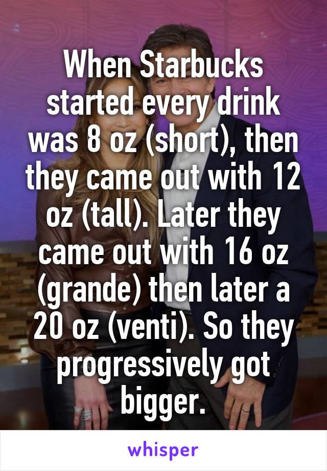 When Starbucks started every drink was 8 oz (short), then they came out with 12 oz (tall). Later they came out with 16 oz (grande) then later a 20 oz (venti). So they progressively got bigger.