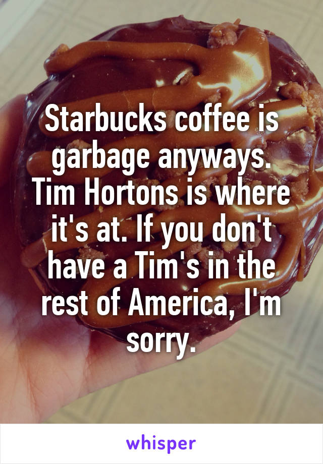 Starbucks coffee is garbage anyways.
Tim Hortons is where it's at. If you don't have a Tim's in the rest of America, I'm sorry.