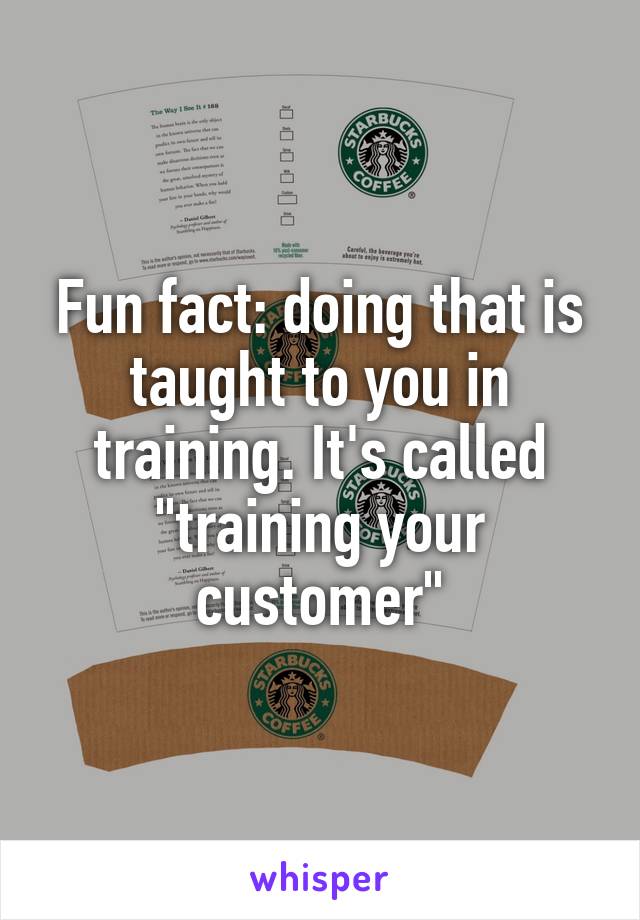 Fun fact: doing that is taught to you in training. It's called "training your customer"