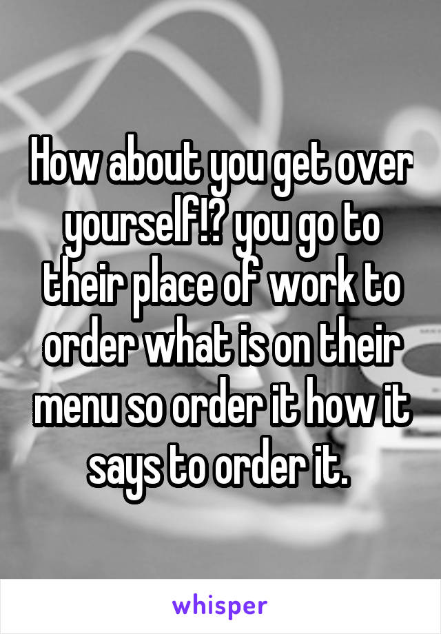 How about you get over yourself!? you go to their place of work to order what is on their menu so order it how it says to order it. 