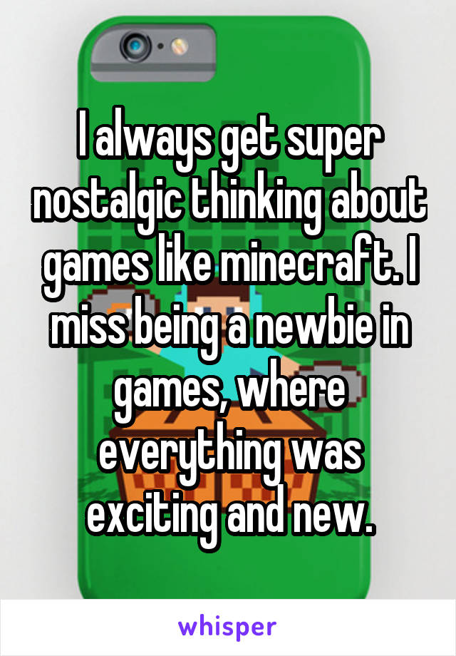I always get super nostalgic thinking about games like minecraft. I miss being a newbie in games, where everything was exciting and new.