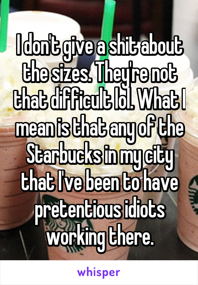 I don't give a shit about the sizes. They're not that difficult lol. What I mean is that any of the Starbucks in my city that I've been to have pretentious idiots working there.