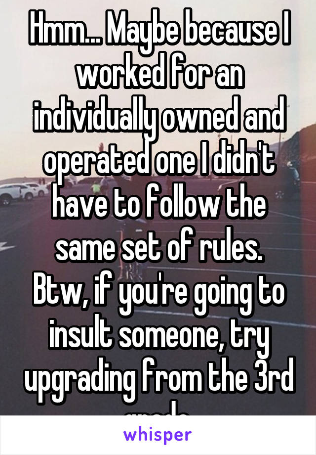 Hmm... Maybe because I worked for an individually owned and operated one I didn't have to follow the same set of rules.
Btw, if you're going to insult someone, try upgrading from the 3rd grade.