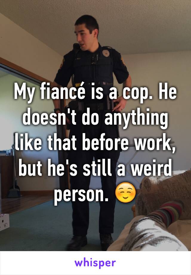My fiancé is a cop. He doesn't do anything like that before work, but he's still a weird person. ☺️