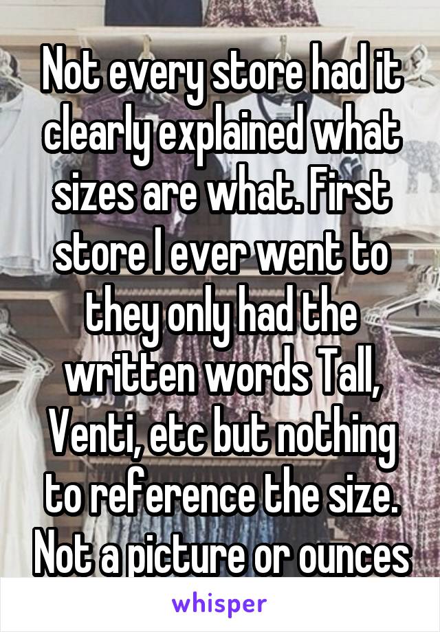 Not every store had it clearly explained what sizes are what. First store I ever went to they only had the written words Tall, Venti, etc but nothing to reference the size. Not a picture or ounces