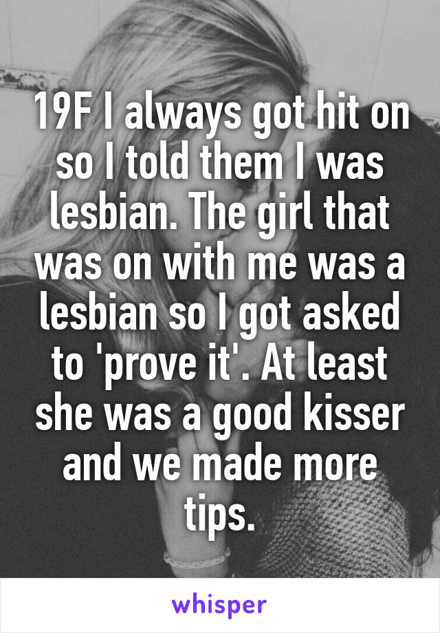 19F I always got hit on so I told them I was lesbian. The girl that was on with me was a lesbian so I got asked to 'prove it'. At least she was a good kisser and we made more tips.