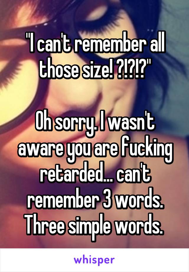 "I can't remember all those size! ?!?!?"

Oh sorry. I wasn't aware you are fucking retarded... can't remember 3 words. Three simple words. 