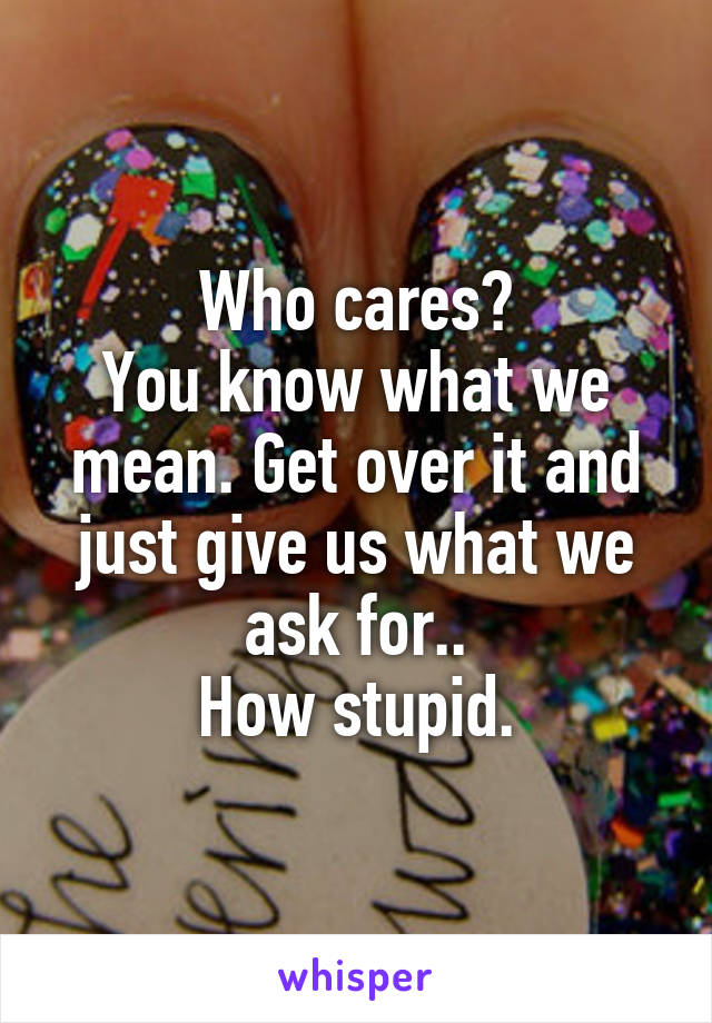 Who cares?
You know what we mean. Get over it and just give us what we ask for..
How stupid.