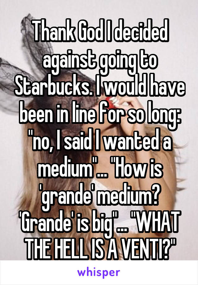 Thank God I decided against going to Starbucks. I would have been in line for so long: "no, I said I wanted a medium"... "How is 'grande' medium? 'Grande' is big"... "WHAT THE HELL IS A VENTI?"