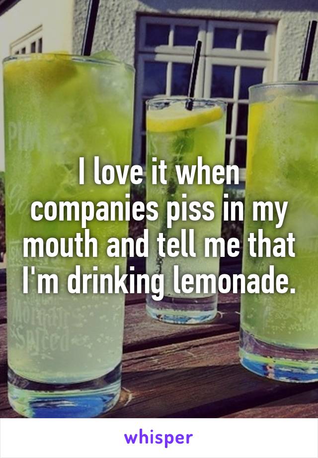 I love it when companies piss in my mouth and tell me that I'm drinking lemonade.