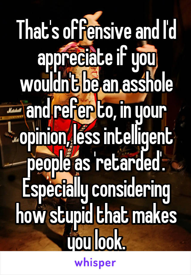 That's offensive and I'd appreciate if you wouldn't be an asshole and refer to, in your opinion, less intelligent people as 'retarded'. Especially considering how stupid that makes you look.