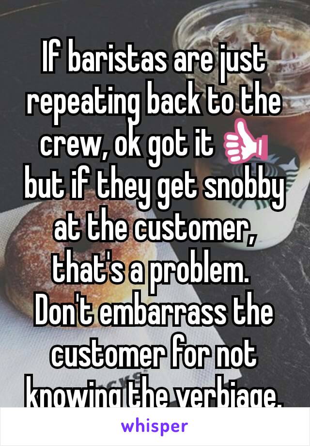 If baristas are just repeating back to the crew, ok got it👍 but if they get snobby at the customer, that's a problem. 
Don't embarrass the customer for not knowing the verbiage.