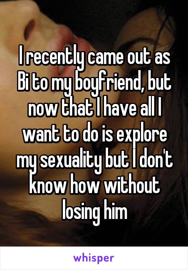 I recently came out as Bi to my boyfriend, but now that I have all I want to do is explore my sexuality but I don't know how without losing him