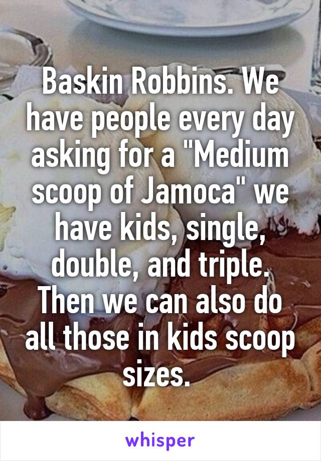 Baskin Robbins. We have people every day asking for a "Medium scoop of Jamoca" we have kids, single, double, and triple. Then we can also do all those in kids scoop sizes. 