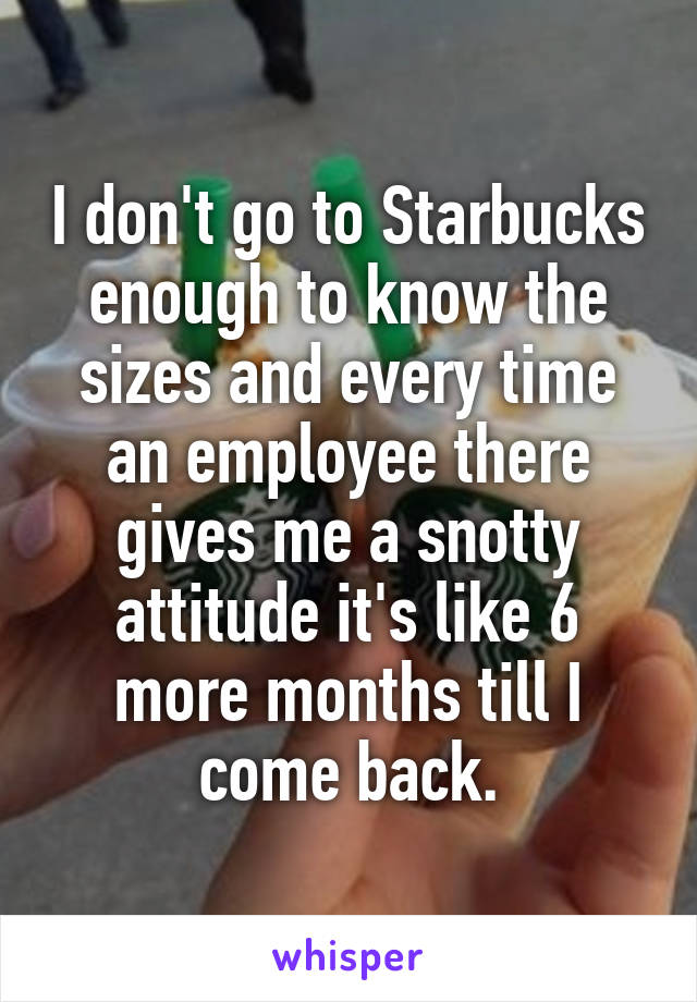 I don't go to Starbucks enough to know the sizes and every time an employee there gives me a snotty attitude it's like 6 more months till I come back.