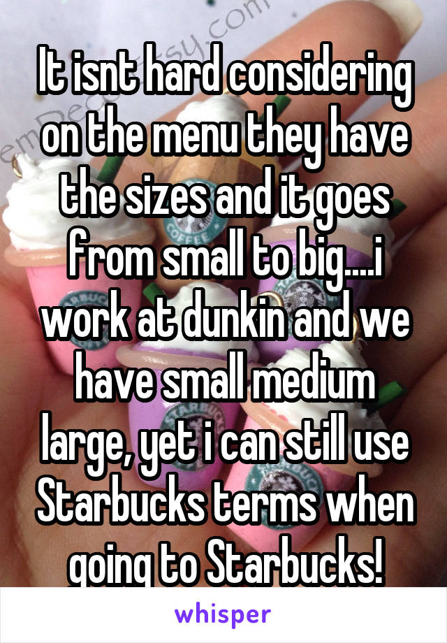 It isnt hard considering on the menu they have the sizes and it goes from small to big....i work at dunkin and we have small medium large, yet i can still use Starbucks terms when going to Starbucks!