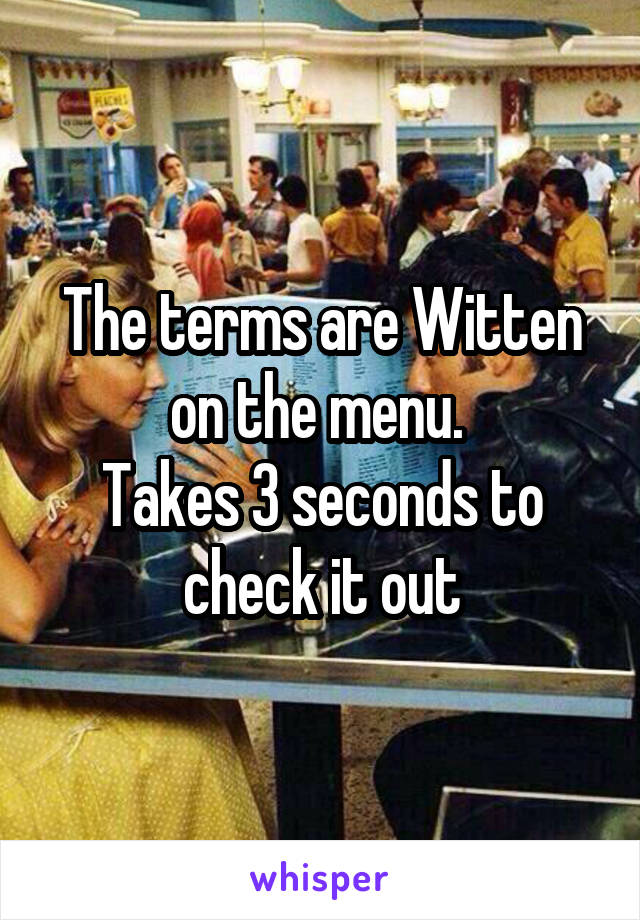 The terms are Witten on the menu. 
Takes 3 seconds to check it out