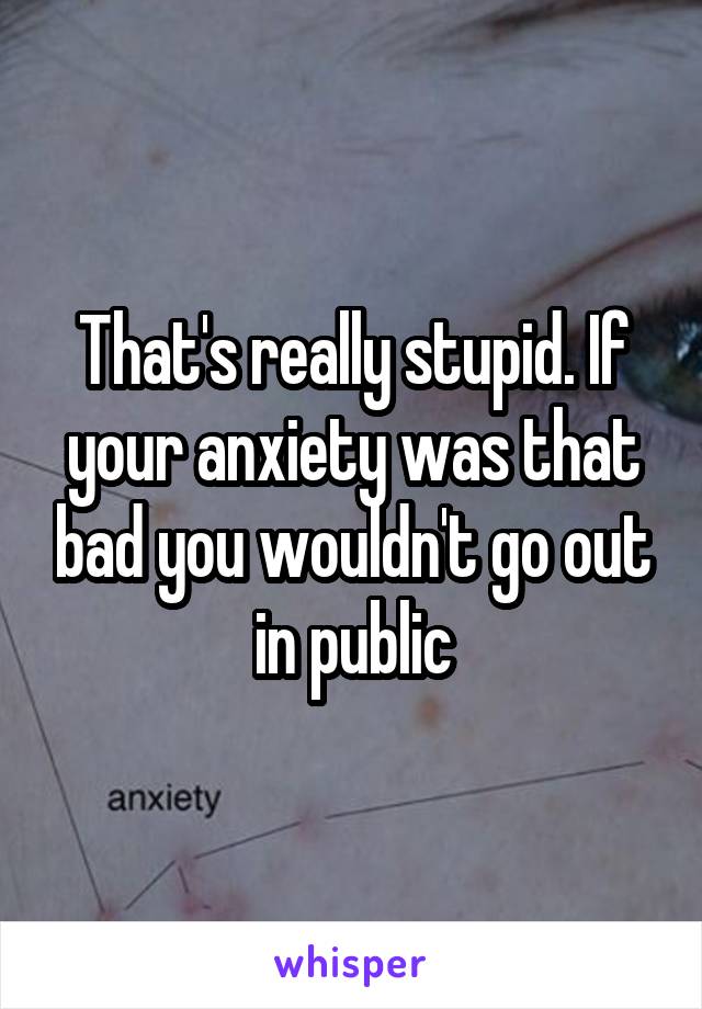 That's really stupid. If your anxiety was that bad you wouldn't go out in public