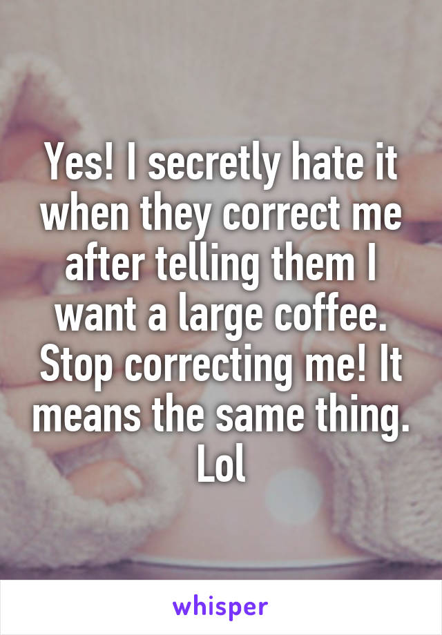 Yes! I secretly hate it when they correct me after telling them I want a large coffee. Stop correcting me! It means the same thing. Lol