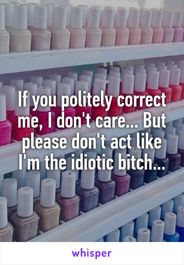 If you politely correct me, I don't care... But please don't act like I'm the idiotic bitch...