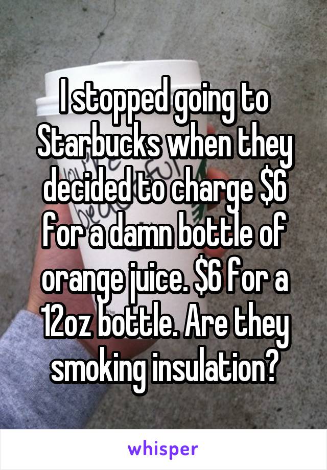 I stopped going to Starbucks when they decided to charge $6 for a damn bottle of orange juice. $6 for a 12oz bottle. Are they smoking insulation?