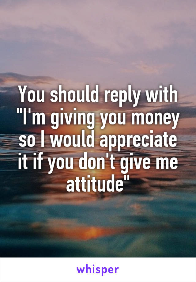 You should reply with "I'm giving you money so I would appreciate it if you don't give me attitude"