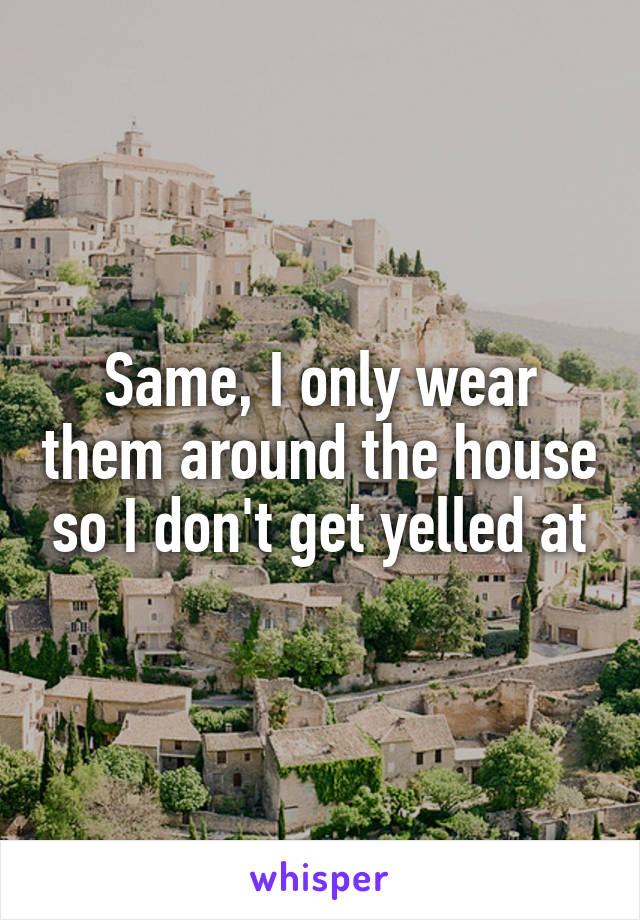 Same, I only wear them around the house so I don't get yelled at