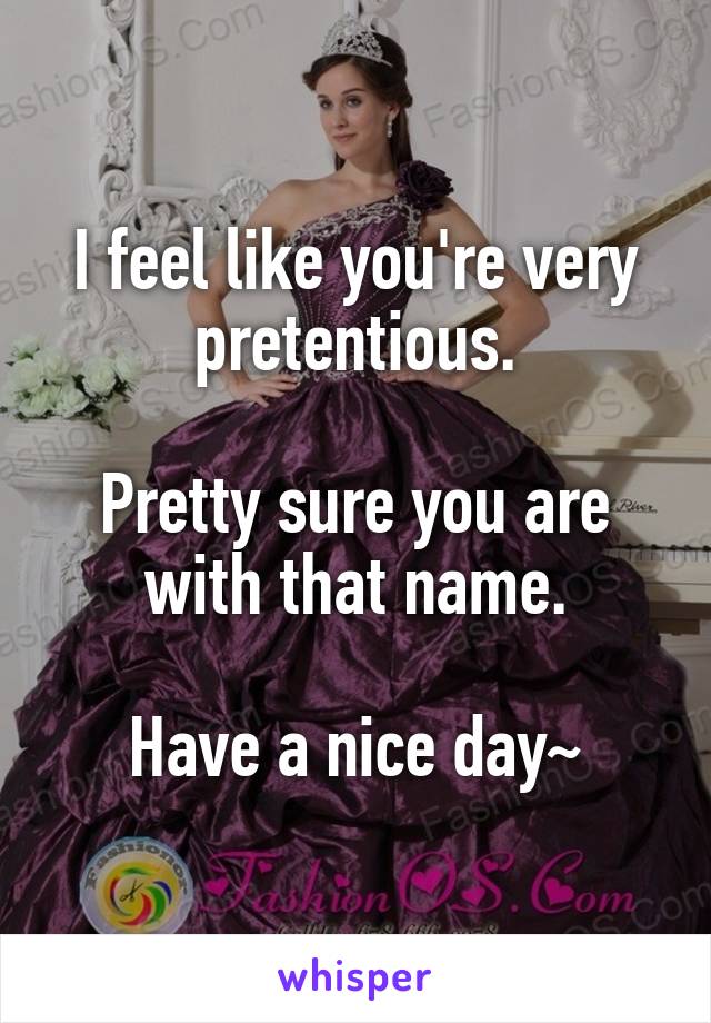 I feel like you're very pretentious.

Pretty sure you are with that name.

Have a nice day~