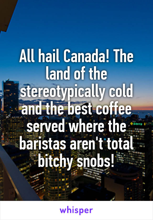 All hail Canada! The land of the stereotypically cold and the best coffee served where the baristas aren't total bitchy snobs!