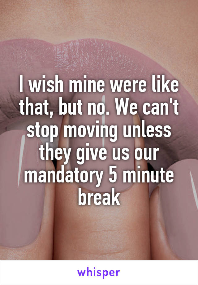 I wish mine were like that, but no. We can't stop moving unless they give us our mandatory 5 minute break