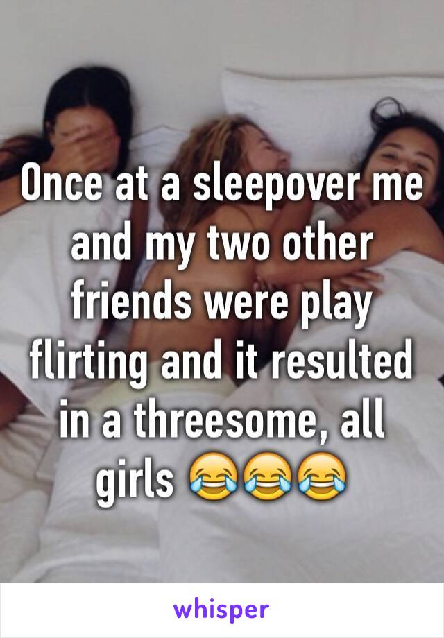 Once at a sleepover me and my two other friends were play flirting and it resulted in a threesome, all girls 😂😂😂