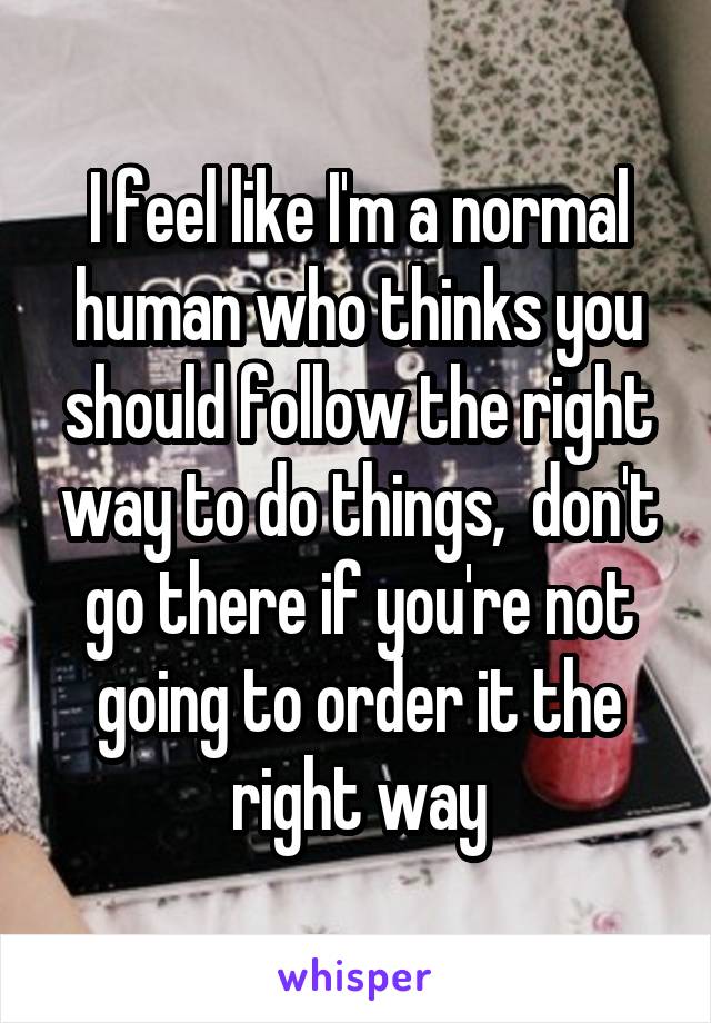 I feel like I'm a normal human who thinks you should follow the right way to do things,  don't go there if you're not going to order it the right way