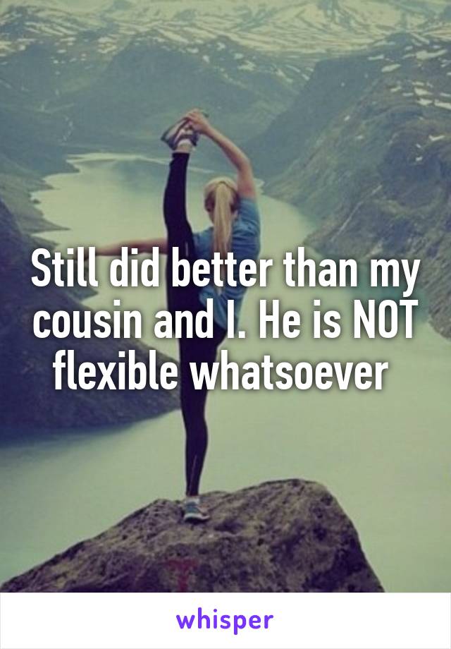 Still did better than my cousin and I. He is NOT flexible whatsoever 