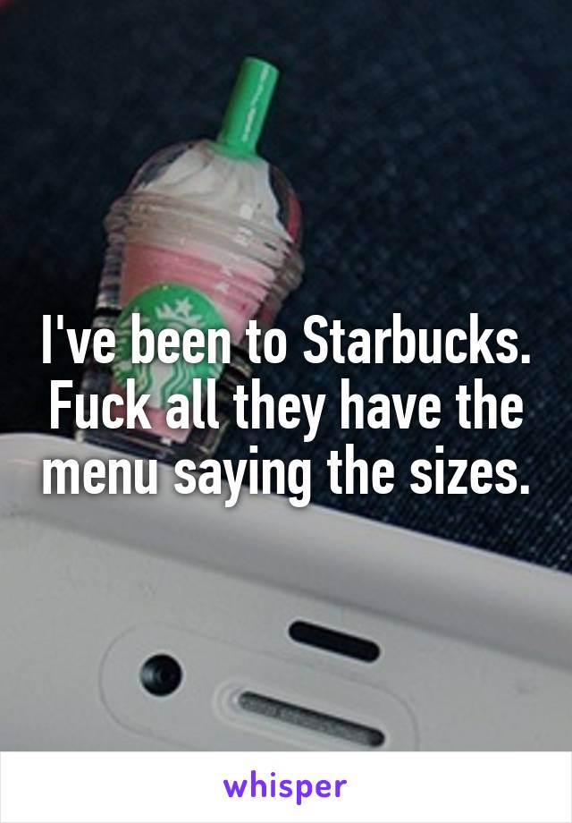 I've been to Starbucks. Fuck all they have the menu saying the sizes.