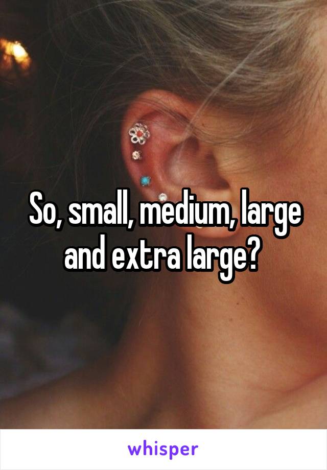 So, small, medium, large and extra large? 