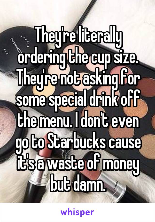 They're literally ordering the cup size. They're not asking for some special drink off the menu. I don't even go to Starbucks cause it's a waste of money but damn.