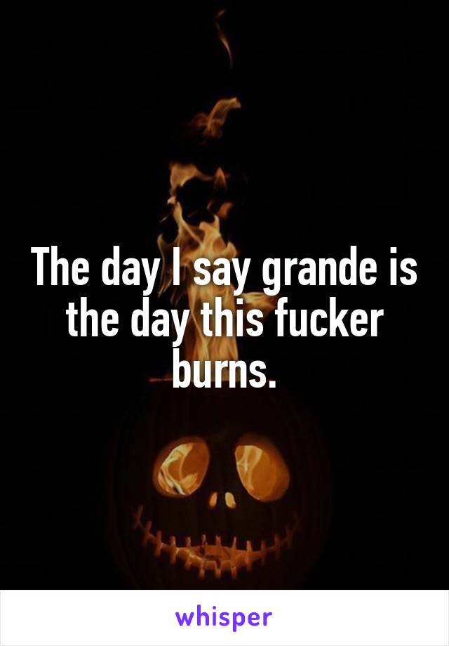 The day I say grande is the day this fucker burns.