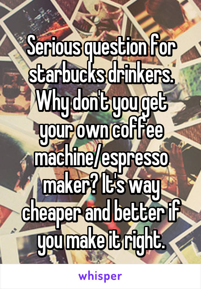 Serious question for starbucks drinkers.
Why don't you get your own coffee machine/espresso maker? It's way cheaper and better if you make it right.