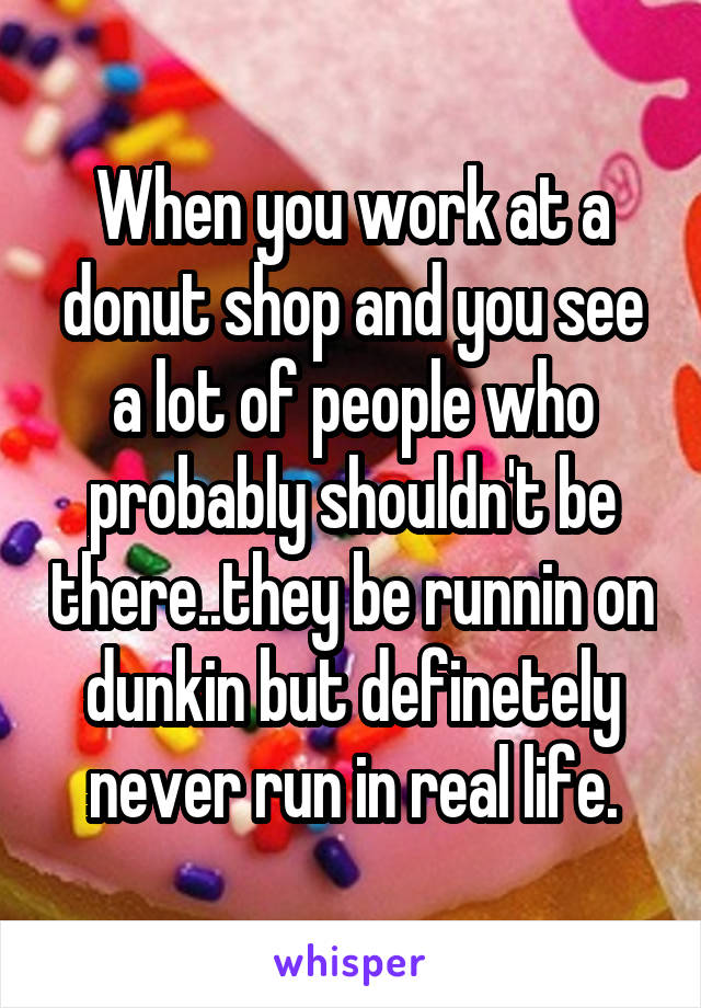 When you work at a donut shop and you see a lot of people who probably shouldn't be there..they be runnin on dunkin but definetely never run in real life.
