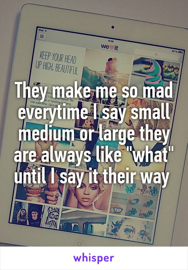 They make me so mad everytime I say small medium or large they are always like "what" until I say it their way 