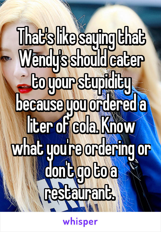 That's like saying that Wendy's should cater to your stupidity because you ordered a liter of cola. Know what you're ordering or don't go to a restaurant. 