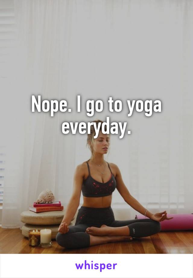 Nope. I go to yoga everyday.

