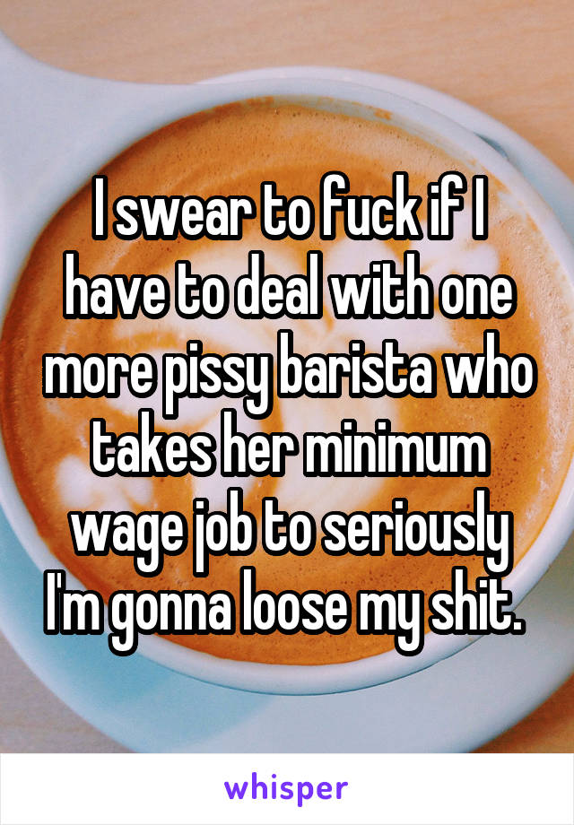 I swear to fuck if I have to deal with one more pissy barista who takes her minimum wage job to seriously I'm gonna loose my shit. 