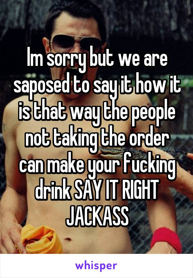 Im sorry but we are saposed to say it how it is that way the people not taking the order can make your fucking drink SAY IT RIGHT JACKASS