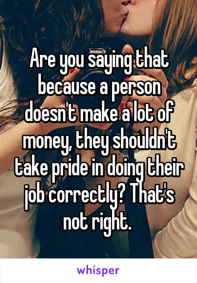 Are you saying that because a person doesn't make a lot of money, they shouldn't take pride in doing their job correctly? That's not right. 