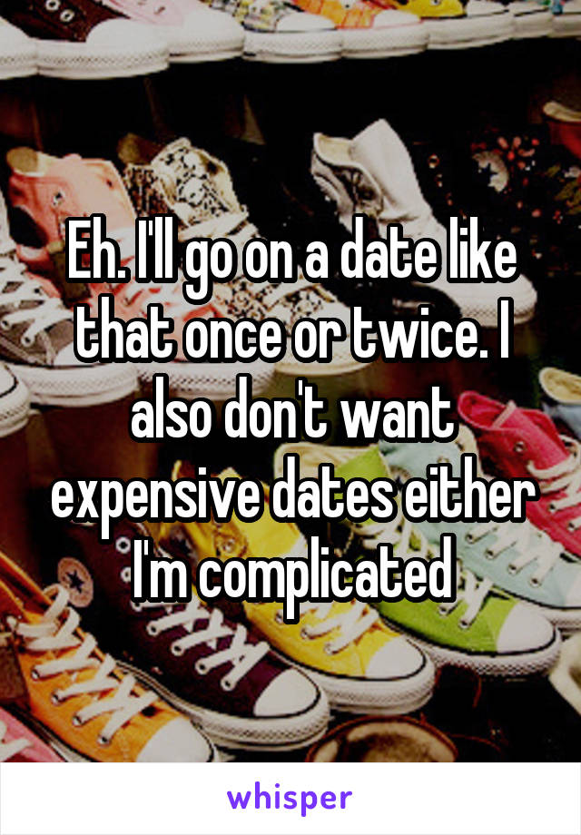 Eh. I'll go on a date like that once or twice. I also don't want expensive dates either I'm complicated