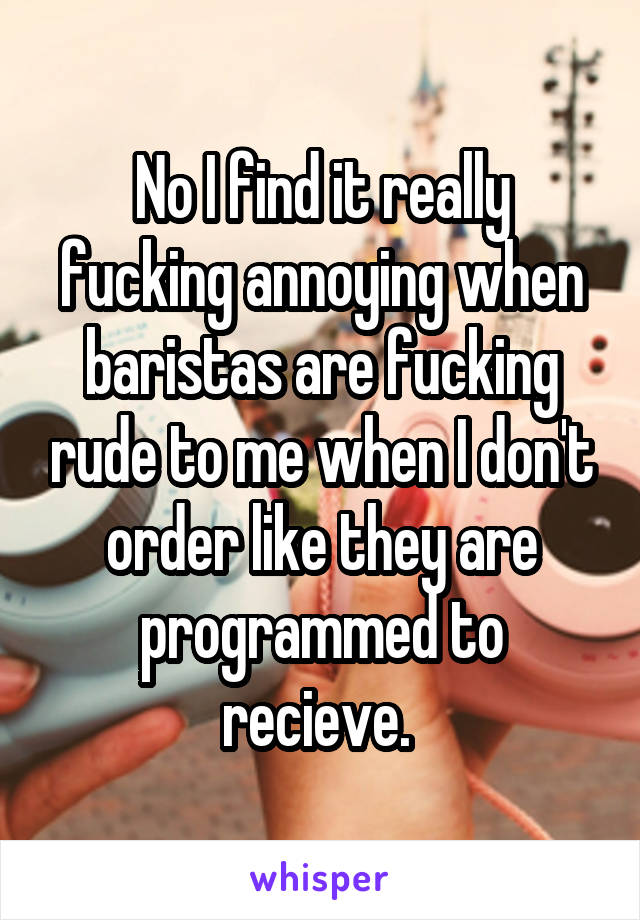 No I find it really fucking annoying when baristas are fucking rude to me when I don't order like they are programmed to recieve. 