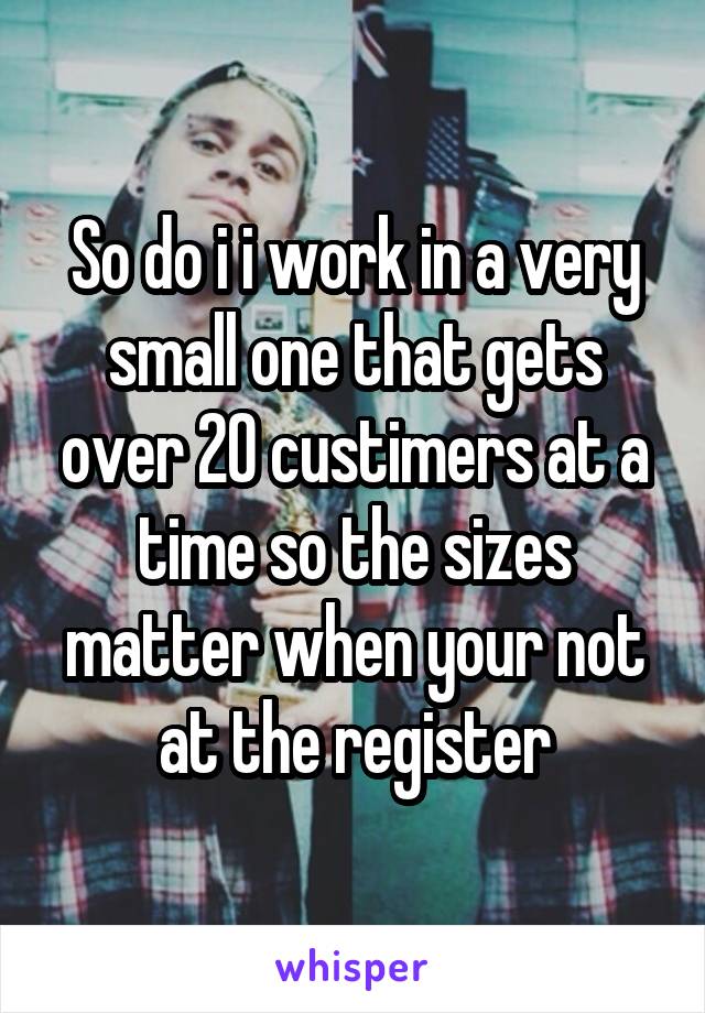 So do i i work in a very small one that gets over 20 custimers at a time so the sizes matter when your not at the register