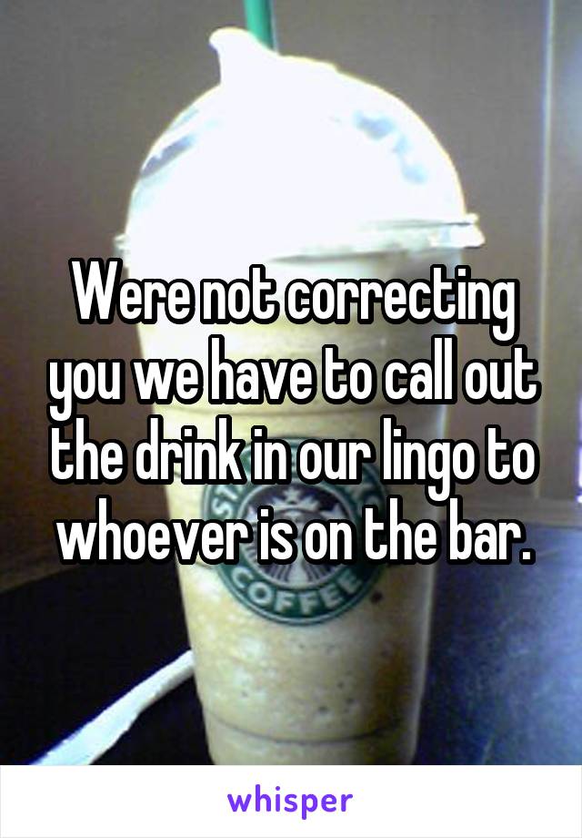 Were not correcting you we have to call out the drink in our lingo to whoever is on the bar.