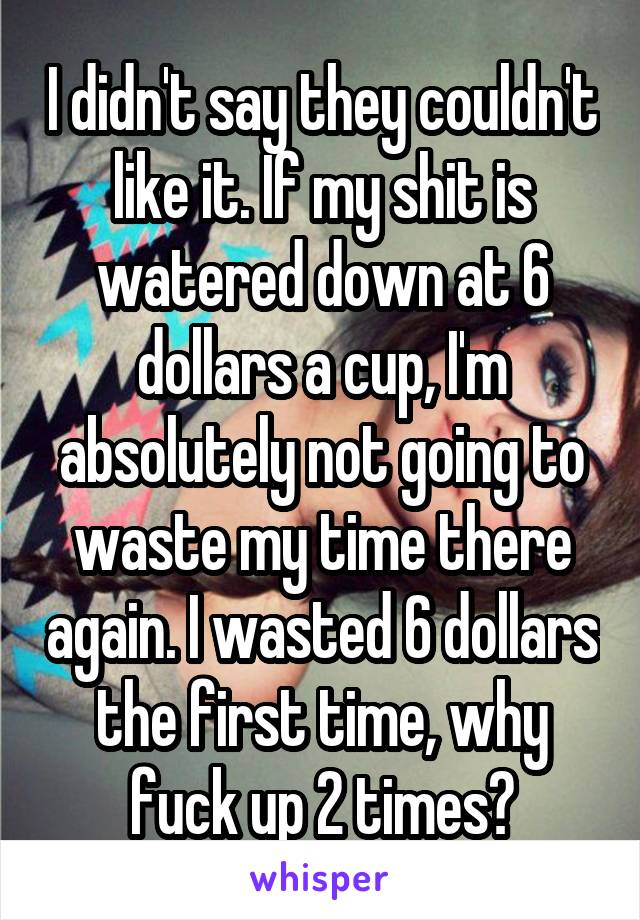 I didn't say they couldn't like it. If my shit is watered down at 6 dollars a cup, I'm absolutely not going to waste my time there again. I wasted 6 dollars the first time, why fuck up 2 times?